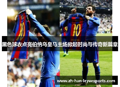 黑色球衣点亮伯纳乌皇马主场掀起时尚与传奇新篇章